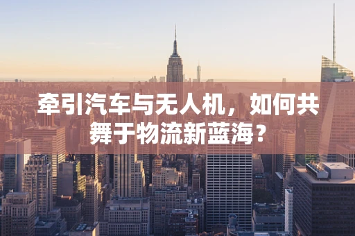 牵引汽车与无人机，如何共舞于物流新蓝海？