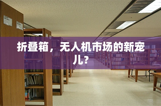 折叠箱，无人机市场的新宠儿？
