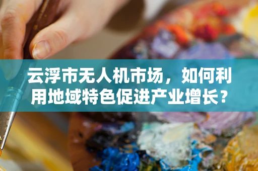 云浮市无人机市场，如何利用地域特色促进产业增长？