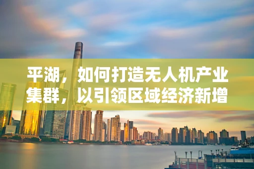 平湖，如何打造无人机产业集群，以引领区域经济新增长？