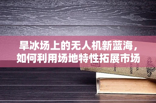 旱冰场上的无人机新蓝海，如何利用场地特性拓展市场？