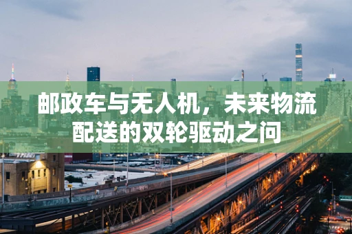 邮政车与无人机，未来物流配送的双轮驱动之问