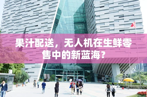 果汁配送，无人机在生鲜零售中的新蓝海？