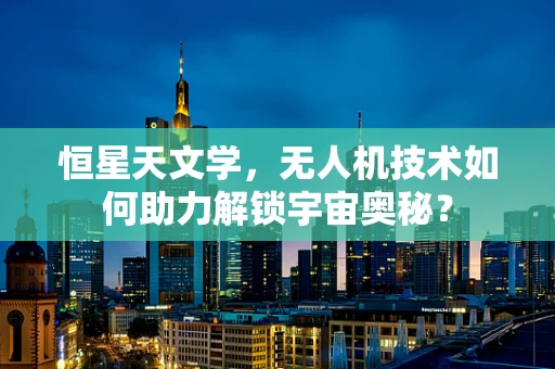 恒星天文学，无人机技术如何助力解锁宇宙奥秘？