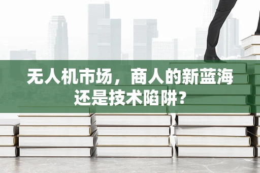 无人机市场，商人的新蓝海还是技术陷阱？
