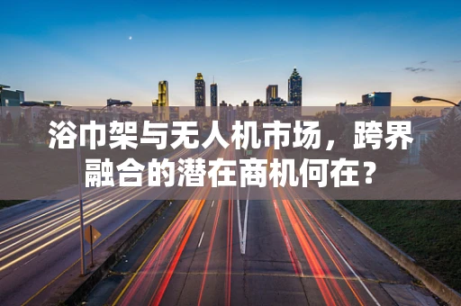 浴巾架与无人机市场，跨界融合的潜在商机何在？