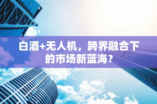 白酒+无人机，跨界融合下的市场新蓝海？