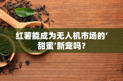 红薯能成为无人机市场的‘甜蜜’新宠吗？
