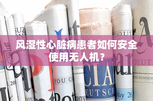 风湿性心脏病患者如何安全使用无人机？
