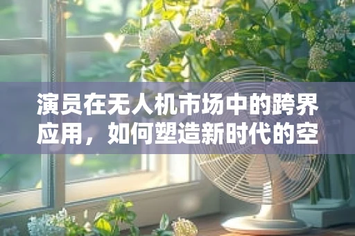 演员在无人机市场中的跨界应用，如何塑造新时代的空中表演者？