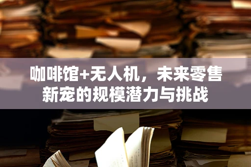 咖啡馆+无人机，未来零售新宠的规模潜力与挑战