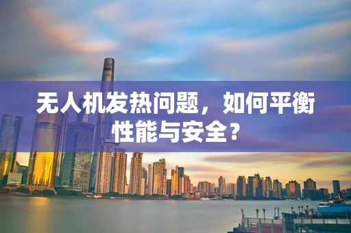 无人机发热问题，如何平衡性能与安全？
