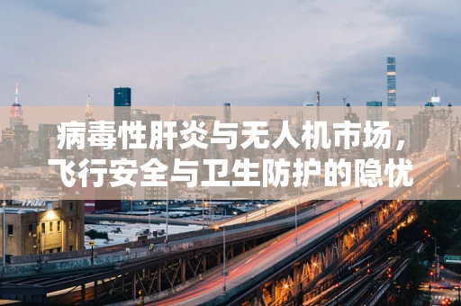 病毒性肝炎与无人机市场，飞行安全与卫生防护的隐忧？