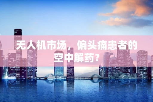 无人机市场，偏头痛患者的空中解药？