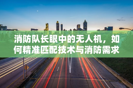消防队长眼中的无人机，如何精准匹配技术与消防需求？