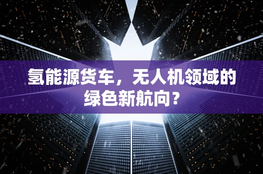 氢能源货车，无人机领域的绿色新航向？