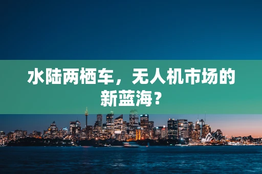 水陆两栖车，无人机市场的新蓝海？