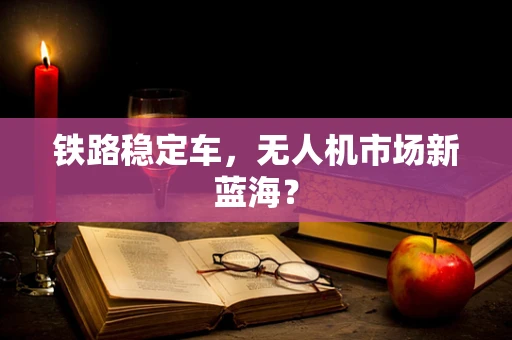 铁路稳定车，无人机市场新蓝海？