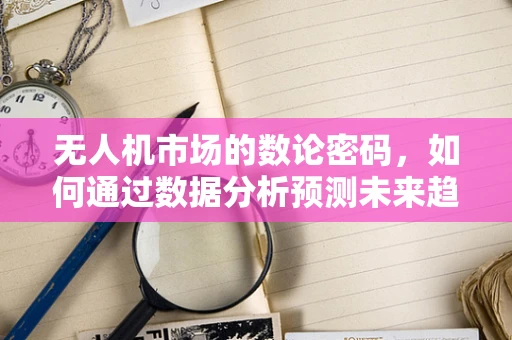 无人机市场的数论密码，如何通过数据分析预测未来趋势？