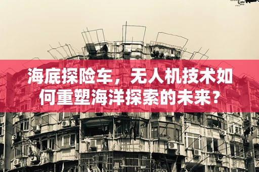 海底探险车，无人机技术如何重塑海洋探索的未来？