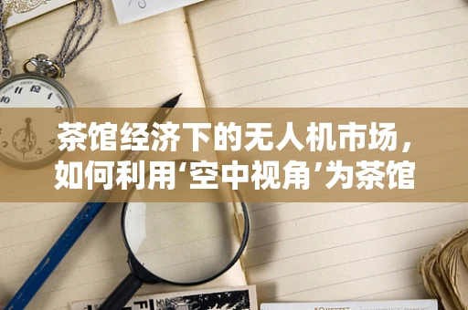 茶馆经济下的无人机市场，如何利用‘空中视角’为茶馆带来新体验？