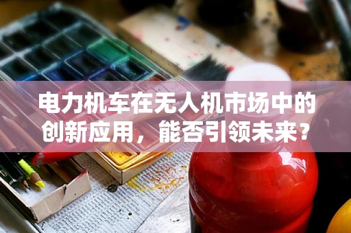 电力机车在无人机市场中的创新应用，能否引领未来？