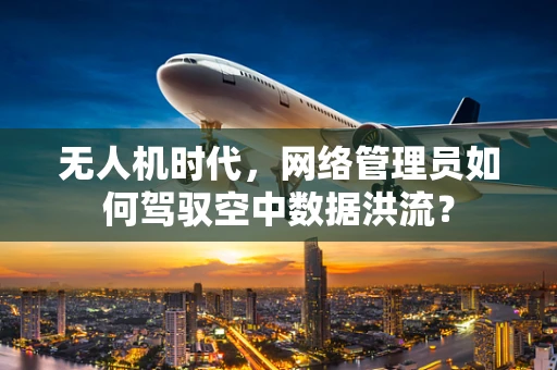 无人机时代，网络管理员如何驾驭空中数据洪流？