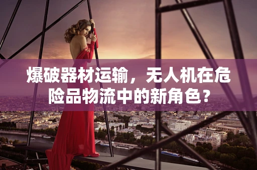 爆破器材运输，无人机在危险品物流中的新角色？