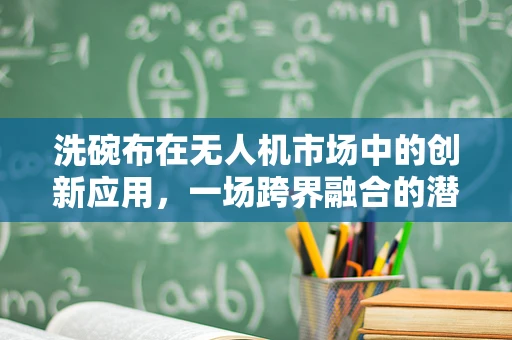 洗碗布在无人机市场中的创新应用，一场跨界融合的潜力探讨