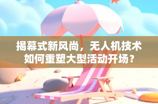 揭幕式新风尚，无人机技术如何重塑大型活动开场？