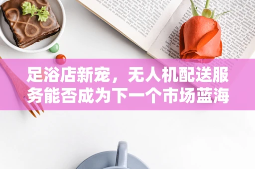 足浴店新宠，无人机配送服务能否成为下一个市场蓝海？