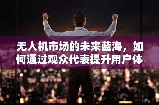 无人机市场的未来蓝海，如何通过观众代表提升用户体验？