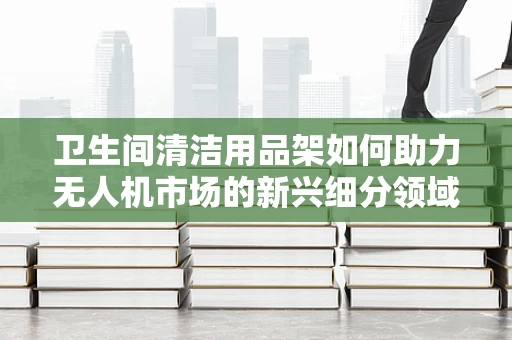 卫生间清洁用品架如何助力无人机市场的新兴细分领域？