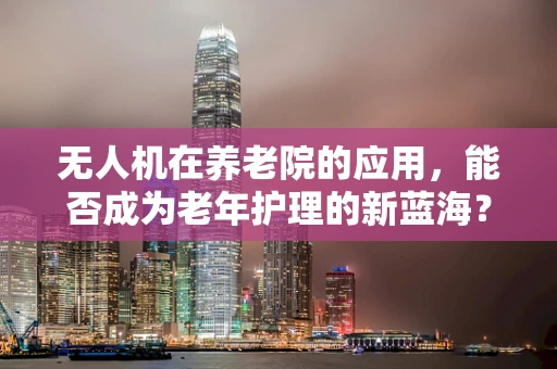 无人机在养老院的应用，能否成为老年护理的新蓝海？