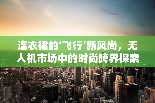 连衣裙的‘飞行’新风尚，无人机市场中的时尚跨界探索