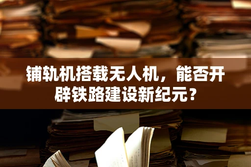 铺轨机搭载无人机，能否开辟铁路建设新纪元？