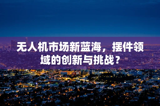 无人机市场新蓝海，摆件领域的创新与挑战？