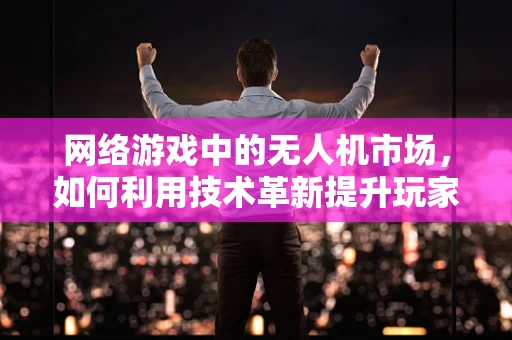网络游戏中的无人机市场，如何利用技术革新提升玩家体验？