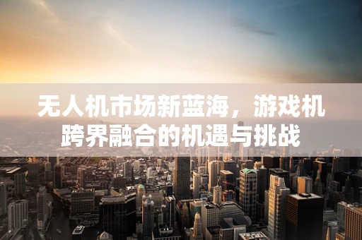 无人机市场新蓝海，游戏机跨界融合的机遇与挑战