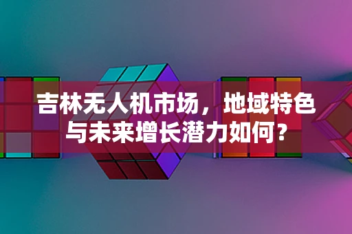 吉林无人机市场，地域特色与未来增长潜力如何？