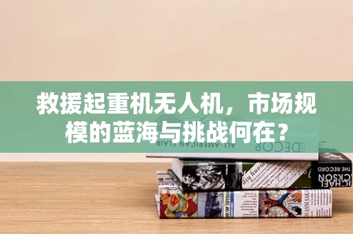 救援起重机无人机，市场规模的蓝海与挑战何在？