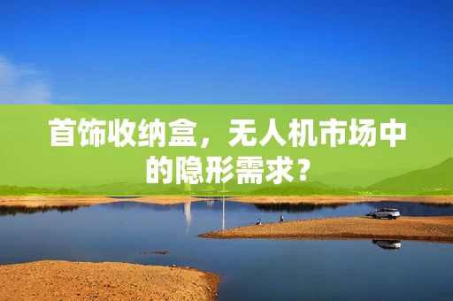 首饰收纳盒，无人机市场中的隐形需求？