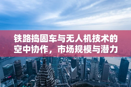 铁路捣固车与无人机技术的空中协作，市场规模与潜力何在？