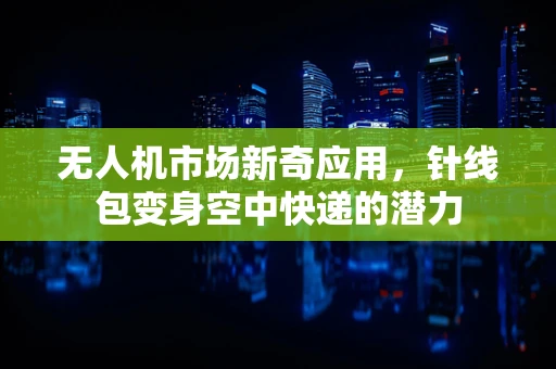 无人机市场新奇应用，针线包变身空中快递的潜力