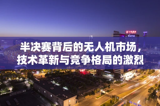 半决赛背后的无人机市场，技术革新与竞争格局的激烈碰撞