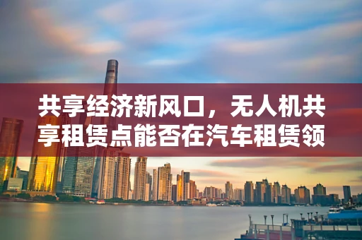共享经济新风口，无人机共享租赁点能否在汽车租赁领域一飞冲天？