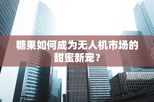糖果如何成为无人机市场的甜蜜新宠？