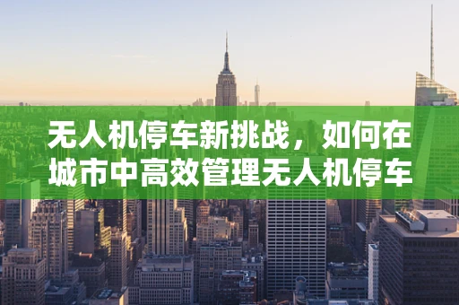无人机停车新挑战，如何在城市中高效管理无人机停车场？