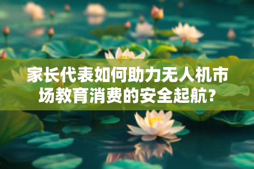 家长代表如何助力无人机市场教育消费的安全起航？