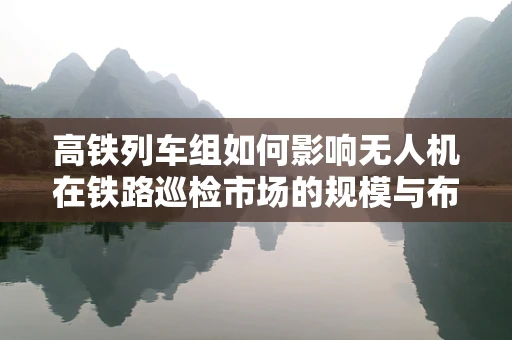 高铁列车组如何影响无人机在铁路巡检市场的规模与布局？